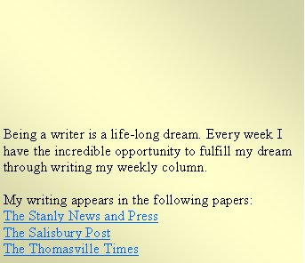 Text Box: Being a writer is a life-long dream. Every week I have the incredible opportunity to fulfill my dream through writing my weekly column.
My writing appears in the following papers:
The Stanly News and Press
The Salisbury Post
The Thomasville Times