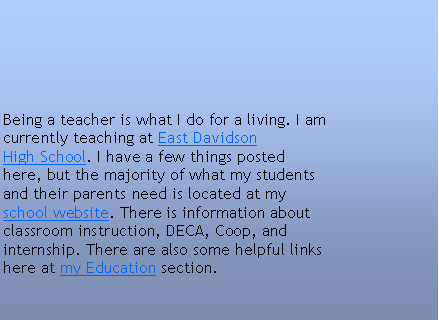 Text Box: Being a teacher is what I do for a living. I am
currently teaching at East Davidson
High School. I have a few things posted
here, but the majority of what my students
and their parents need is located at my
school website. There is information about
classroom instruction, DECA, Coop, and
internship. There are also some helpful links
here at my Education section.