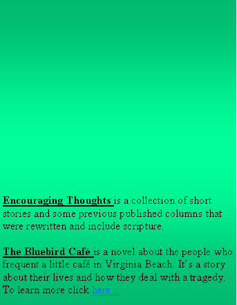 Text Box: Encouraging Thoughts is a collection of short stories and some previous published columns that were rewritten and include scripture.
The Bluebird Café is a novel about the people who frequent a little café in Virginia Beach. It’s a story about their lives and how they deal with a tragedy. To learn more click here...