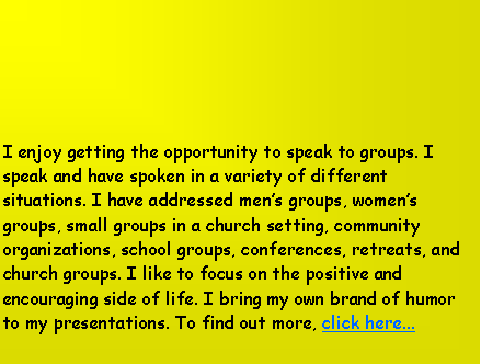 Text Box: I enjoy getting the opportunity to speak to groups. I speak and have spoken in a variety of different situations. I have addressed men’s groups, women’s groups, small groups in a church setting, community organizations, school groups, conferences, retreats, and church groups. I like to focus on the positive and encouraging side of life. I bring my own brand of humor to my presentations. To find out more, click here...