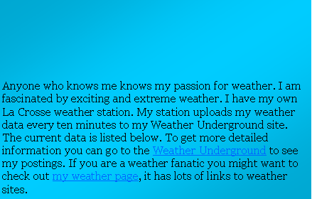 Text Box: Anyone who knows me knows my passion for weather. I am fascinated by exciting and extreme weather. I have my own La Crosse weather station. My station uploads my weather data every ten minutes to my Weather Underground site. The current data is listed below. To get more detailed information you can go to the Weather Underground to see my postings. If you are a weather fanatic you might want to check out my weather page, it has lots of links to weather sites.