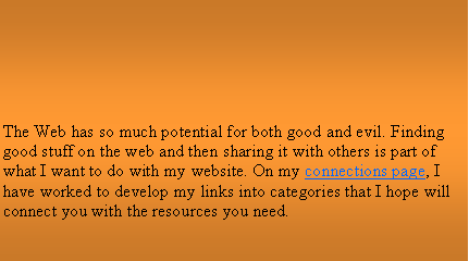 Text Box: The Web has so much potential for both good and evil. Finding good stuff on the web and then sharing it with others is part of what I want to do with my website. On my connections page, I have worked to develop my links into categories that I hope will connect you with the resources you need.